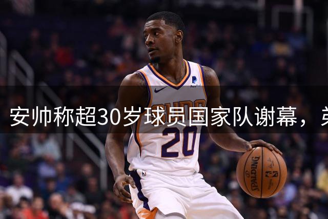 安帅称超30岁球员国家队谢幕，弟媳：不能一刀切！这与俱乐部不同